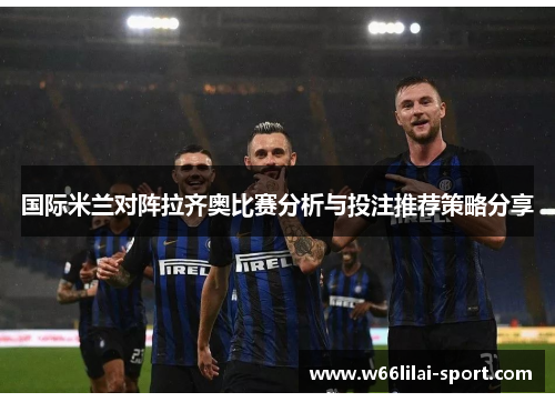 国际米兰对阵拉齐奥比赛分析与投注推荐策略分享